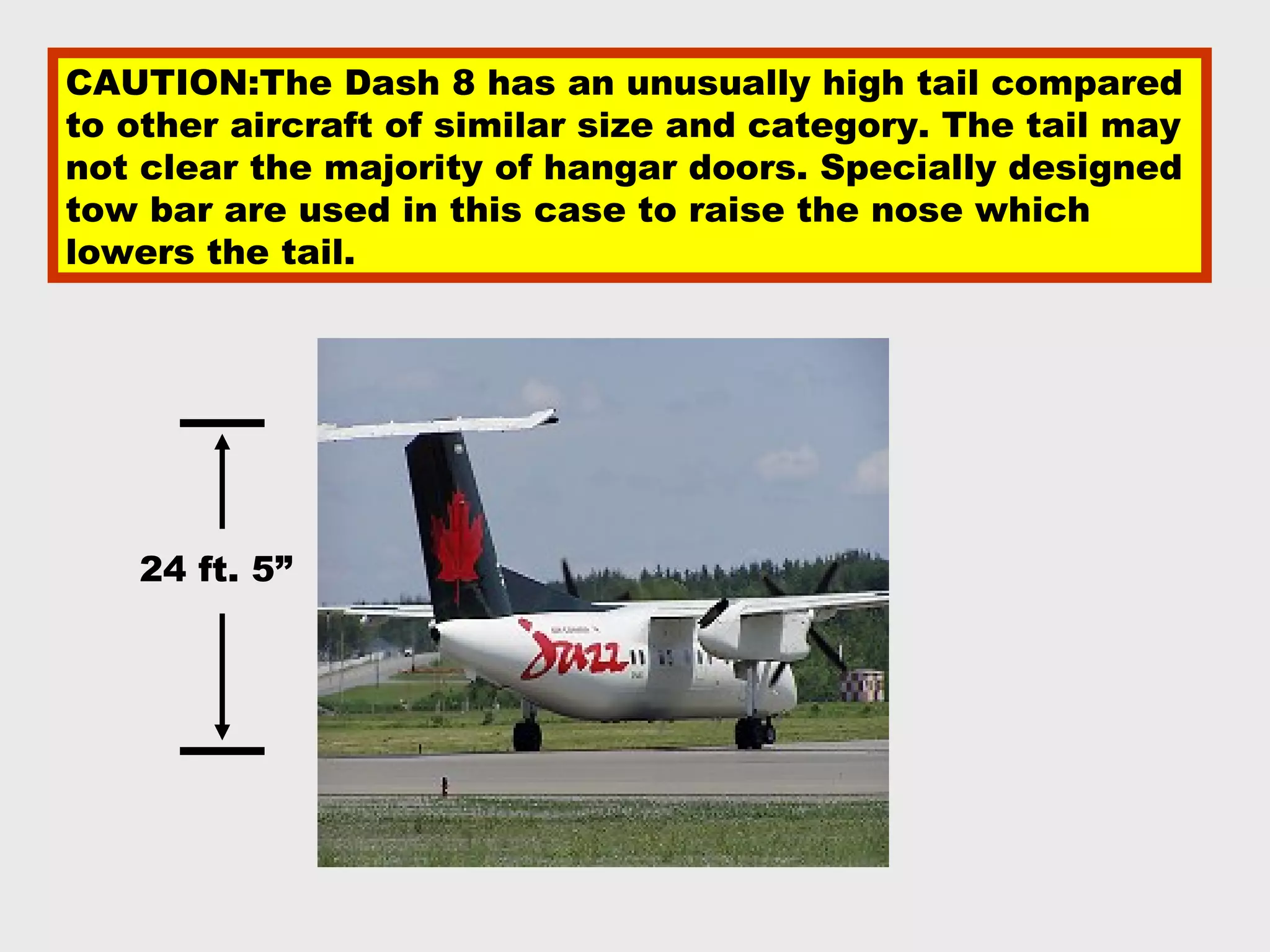 CAUTION:The Dash 8 has an unusually high tail compared
to other aircraft of similar size and category. The tail may
not clear the majority of hangar doors. Specially designed
tow bar are used in this case to raise the nose which
lowers the tail.




   24 ft. 5”
 