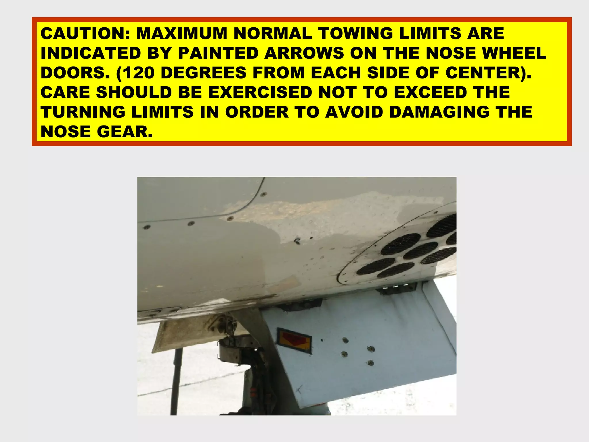 CAUTION: MAXIMUM NORMAL TOWING LIMITS ARE
INDICATED BY PAINTED ARROWS ON THE NOSE WHEEL
DOORS. (120 DEGREES FROM EACH SIDE OF CENTER).
CARE SHOULD BE EXERCISED NOT TO EXCEED THE
TURNING LIMITS IN ORDER TO AVOID DAMAGING THE
NOSE GEAR.
 