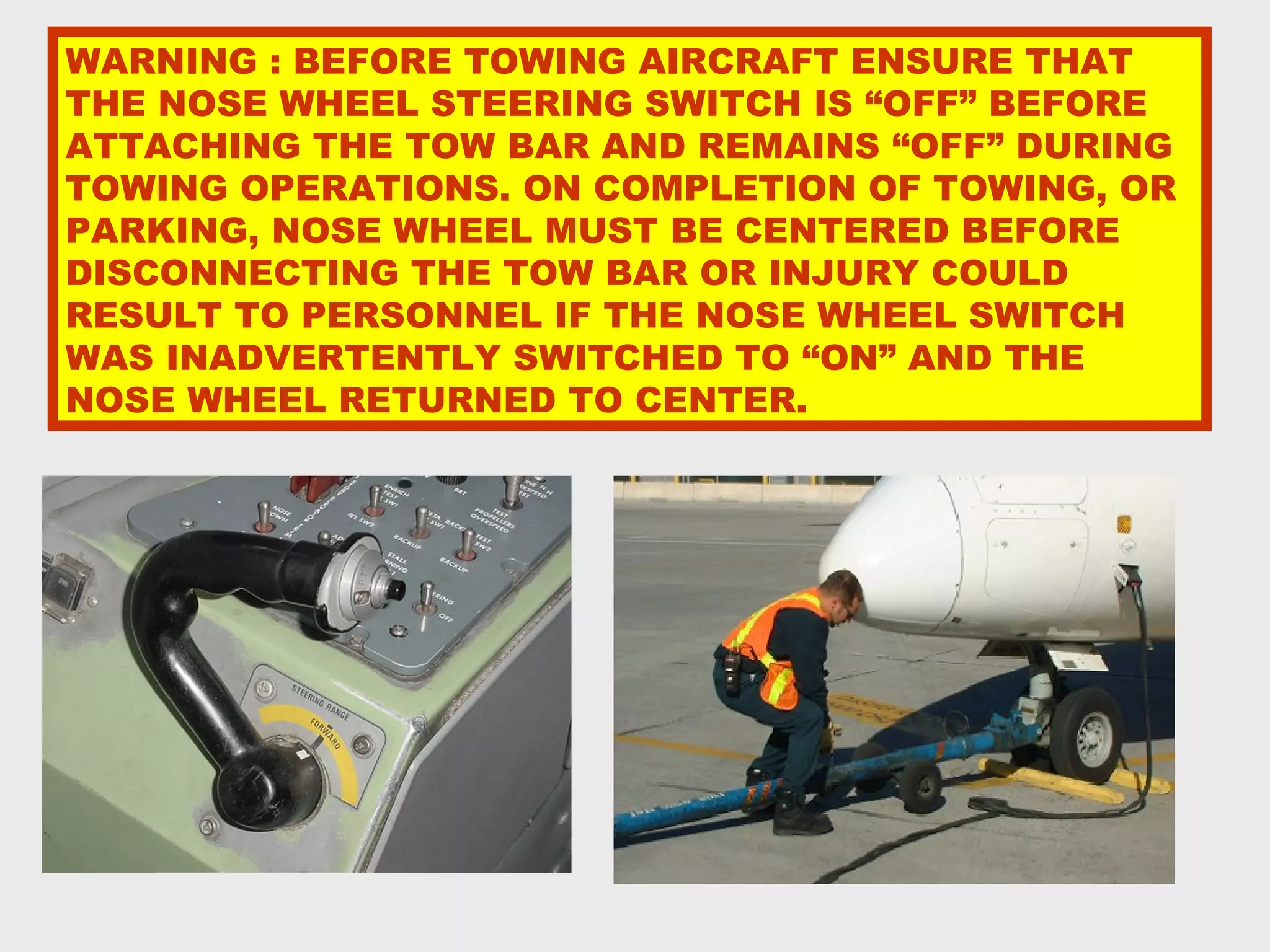 WARNING : BEFORE TOWING AIRCRAFT ENSURE THAT
THE NOSE WHEEL STEERING SWITCH IS “OFF” BEFORE
ATTACHING THE TOW BAR AND REMAINS “OFF” DURING
TOWING OPERATIONS. ON COMPLETION OF TOWING, OR
PARKING, NOSE WHEEL MUST BE CENTERED BEFORE
DISCONNECTING THE TOW BAR OR INJURY COULD
RESULT TO PERSONNEL IF THE NOSE WHEEL SWITCH
WAS INADVERTENTLY SWITCHED TO “ON” AND THE
NOSE WHEEL RETURNED TO CENTER.
 