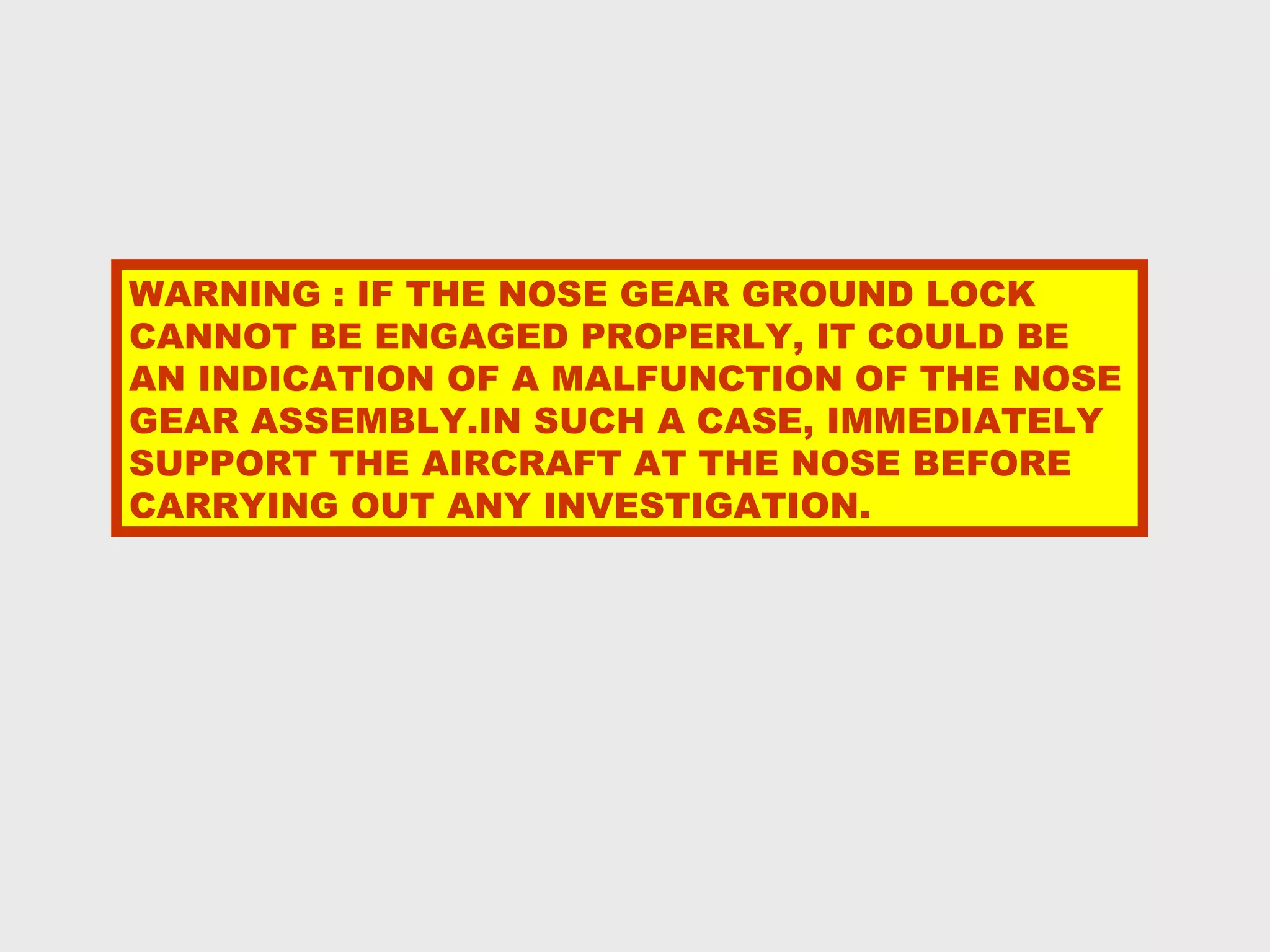 WARNING : IF THE NOSE GEAR GROUND LOCK
CANNOT BE ENGAGED PROPERLY, IT COULD BE
AN INDICATION OF A MALFUNCTION OF THE NOSE
GEAR ASSEMBLY.IN SUCH A CASE, IMMEDIATELY
SUPPORT THE AIRCRAFT AT THE NOSE BEFORE
CARRYING OUT ANY INVESTIGATION.
 
