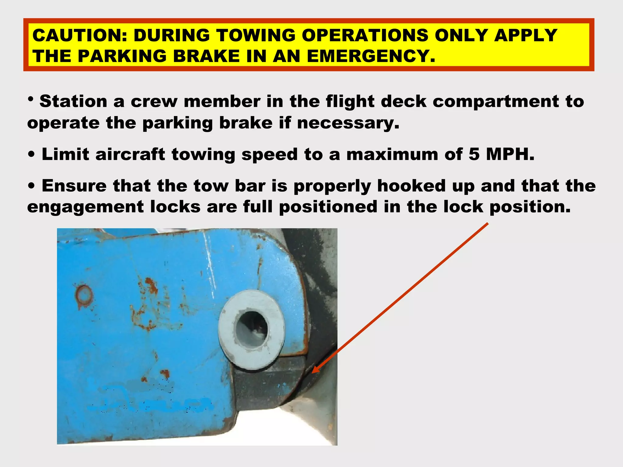 CAUTION: DURING TOWING OPERATIONS ONLY APPLY
THE PARKING BRAKE IN AN EMERGENCY.

• Station a crew member in the flight deck compartment to
operate the parking brake if necessary.
• Limit aircraft towing speed to a maximum of 5 MPH.
• Ensure that the tow bar is properly hooked up and that the
engagement locks are full positioned in the lock position.
 