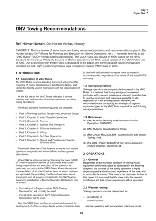 69
Day 1
Paper No. 7
DNV Towing Recommendations
Rolf Hilmar Hansen, Det Norske Veritas, Norway
SYNOPSIS: This is a review of some important towing related requirements and recommendations given in Det
Norske Veritas (DNV) Rules for Planning and Execution of Marine Operations, ref. /1/, hereafter referred to as
“VMO Rules” (VMO = Veritas Marine Operations). The VMO Rules was issued in 1996, based on the “DNV
Standard for Insurance Warranty Surveys in Marine Operations” of 1985. Latest update of the VMO Rules was
in 2000. Our experience with these Rules is discussed in the paper, and some possible future changes are
indicated as well. DNV is planning to issue new, completely revised VMO Rules in 2005.
1 INTRODUCTION
1.1 Application of VMO Rules
The VMO Rules is a free-standing document within the DNV
hierarchy of Rules, Standards and Certification Notes, and
cannot be directly used in connection with the classification of
vessels.
As the full title of the VMO Rules indicates, it covers
planning and performance of marine operations, including
towing operations.
The Rules contains the following parts and chapters:
– Part 1- Planning, stability, design loads, structural design.
– Part 2, Chapter 1 – Load Transfer Operations
– Part 2, Chapter 2 – Towing
– Part 2, Chapter 3 – Special Sea Transports
– Part 2, Chapter 4 – Offshore Installation
– Part 2, Chapter 5 – Lifting
– Part 2, Chapter 6 – Sub Sea Operations
– Part 2, Chapter 7 – Transit and Positioning of Mobile
Offshore Units
The overall objective of the Rules is to ensure that marine
operations are performed within defined and recognised
safety levels.
When DNV is acting as Marine Warranty Surveyor (MWS)
of a marine operation, review of documents and survey
during preparations and execution of the operation is
performed according to the VMO Rules. When the required
documentation of an operation has been received, reviewed
and approved, the prevailing conditions have been found
acceptable, and all surveys completed to the DNV Marine
Surveyor’s satisfaction, a Marine Operation Declaration may
be issued:
– For towing of a barge or a ship, DNV “Towing
Declaration”, will normally be used.
– For all other operations, DNV “Marine Operation
Declaration” will be used.
Also, the VMO Rules is often a contractual document for
development of offshore oil/gas fields, which contractors have
to deal with and warranty surveyors have to inspect in
accordance with, regardless of the name of the actual MWS-
company.
1.2 Salvage operations
Salvage operations are not particularly covered in the VMO
Rules. It is realised that during salvage of a vessel (in
particular with crew and passengers onboard) one often has
to use the equipment and resources available on site,
regardless of rules and regulations. However, the
recommendations to capacity and strength of tugs and
equipment given in the VMO Rules may still be useful during
salvage operations.
1.3 References
/1/ DNV Rules for Planning and Execution of Marine
Operations, 1996/2000.
/2/ DNV Rules for Classification of Ships.
/3/ IMO Circular MSC/Circ.884 – Guidelines for Safe Ocean
Towing, 1998.
/4/ ITS 2002 – Paper “Bollard Pull” by Hannu Jukola and
Anders Skogman, Steerprop Ltd.
2 OPERATIONS
2.1 General
Regardless of the technical condition of towing vessel,
equipment and towed object as addressed in the following
chapters, the success of the towing operation is highly
depending on the standard and experience of the crew, and
in particular the master. This issue is not discussed further in
this paper; it is assumed that the crew holds the relevant
certificates and that proper seamanship will be exercised.
2.2 Weather routing
Towing operations may be categorised as;
– unrestricted or
– weather routed.
Marine operations with an operation reference period,
 