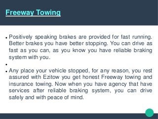 Freeway Towing
 Positively speaking brakes are provided for fast running.
Better brakes you have better stopping. You can drive as
fast as you can, as you know you have reliable braking
system with you.

 Any place your vehicle stopped, for any reason, you rest
assured with Ezitow you get honest Freeway towing and
insurance towing. Now when you have agency that have
services after reliable braking system, you can drive
safely and with peace of mind.
 