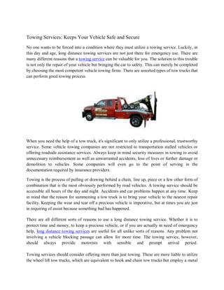 Towing Services: Keeps Your Vehicle Safe and Secure
No one wants to be forced into a condition where they must utilize a towing service. Luckily, in
this day and age, long distance towing services are not just there for emergency use. There are
many different reasons that a towing service can be valuable for you. The solution to this trouble
is not only the repair of your vehicle but bringing the car to safety. This can merely be completed
by choosing the most competent vehicle towing firms. There are assorted types of tow trucks that
can perform good towing process.




When you need the help of a tow truck, it's significant to only utilize a professional, trustworthy
service. Some vehicle towing companies are not restricted to transportation stalled vehicles or
offering roadside assistance services. Always keep in mind security measures in towing to avoid
unnecessary reimbursement as well as unwarranted accidents, loss of lives or further damage or
demolition to vehicles. Some companies will even go to the point of serving in the
documentation required by insurance providers.

Towing is the process of pulling or drawing behind a chain, line up, piece or a few other form of
combination that is the most obviously performed by road vehicles. A towing service should be
accessible all hours of the day and night. Accidents and car problems happen at any time. Keep
in mind that the reason for summoning a tow truck is to bring your vehicle to the nearest repair
facility. Keeping the wear and tear off a precious vehicle is imperative, but at times you are just
in requiring of assist because something bad has happened.

There are all different sorts of reasons to use a long distance towing service. Whether it is to
protect time and money, to keep a precious vehicle, or if you are actually in need of emergency
help, long distance towing services are useful for all unlike sorts of reasons. Any problem not
involving a vehicle blocking passage can allow for more time. The towing service, however,
should always provide motorists with sensible and prompt arrival period.

Towing services should consider offering more than just towing. These are more liable to utilize
the wheel lift tow trucks, which are equivalent to hook and chain tow trucks but employ a metal
 