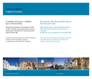 O milagre das rosas e a Rainha
que se tornou Santa.
Santa Isabel, Rainha de Portugal de 1282
a 1325, acabou os seus dias num convento
franciscano. Em 1625 foi canonizada pelo
Papa Urbano VIII.
Conheça as histórias que se tornaram lendas.
Visite os belos mosteiros, igrejas
e capelas que são autênticos milagres.
The miracle of the Roses and the Queen
that became Saint.
Saint Isabel, Queen of Portugal from 1282 to
1325, spent her last days in a Franciscan
convent.
In 1625 she was canonized by Pope Urban VIII.
Know the stories that became legends. Visit the
most beautiful monasteries, churches and
chapels that are real miracles.
turismo religioso
religious tourism
IGREJAS E CONVENTOS
CHURCHES AND CONVENTS
CENTROS DE CULTO
CULT CENTRES
ANTÓNIOSACCHETTI
JOSÉMANUEL
JOSÉMANUEL
ANTÓNIOSACCHETTI
ANTÓNIOSACCHETTI
 