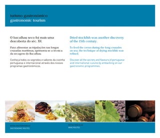 turismo gastronómico
gastronomic tourism
ROTAS GASTRONÓMICAS
GASTRONOMIC ROUTES
ROTAS VINÍCOLAS
WINE ROUTES
O bacalhau seco foi mais uma
descoberta do séc. XV.
Para alimentar as tripulações nas longas
cruzadas marítimas, aprimorou-se a técnica
da secagem do Bacalhau.
Conheça todos os segredos e sabores da cozinha
portuguesa e internacional através dos nossos
programas gastronómicos.
Dried stockfish was another discovery
of the 15th century.
To feed the crews during the long crusades
on sea, the technique of drying stockfish was
refined.
Discover all the secrets and flavours of portuguese
and international cuisine by embarking on our
gastronomic programmes.
 