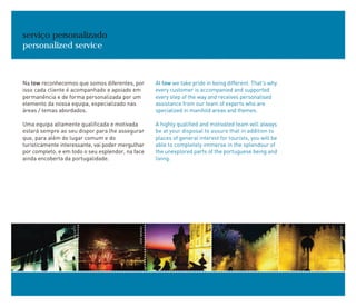 Na tow reconhecemos que somos diferentes, por
isso cada cliente é acompanhado e apoiado em
permanência e de forma personalizada por um
elemento da nossa equipa, especializado nas
áreas / temas abordados.
Uma equipa altamente qualificada e motivada
estará sempre ao seu dispor para lhe assegurar
que, para além do lugar comum e do
turisticamente interessante, vai poder mergulhar
por completo, e em todo o seu esplendor, na face
ainda encoberta da portugalidade.
serviço personalizado
personalized service
At tow we take pride in being different. That's why
every customer is accompanied and supported
every step of the way and receives personalised
assistance from our team of experts who are
specialized in manifold areas and themes.
A highly qualified and motivated team will always
be at your disposal to assure that in addition to
places of general interest for tourists, you will be
able to completely immerse in the splendour of
the unexplored parts of the portuguese being and
living.
ANTÓNIOSACCHETTI
JOSÉMANUEL
ANTÓNIOSACCHETTI
ANTÓNIOSACCHETTI
A.A.
 