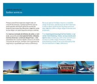 Porque umas férias especiais exigem todo um
conjunto de serviços, e porque queremos que as
preocupações não façam parte da sua lista de
projectos para esses dias diferentes, a tow tem ainda
ao seu dispor um vasto leque de serviços e ofertas.
Da reserva e emissão de bilhetes de avião ao rent
acar, passando pela marcaçãodehotéis,refeições,
eventos diversos e práticas desportivas, a tow
possibilita-lhe o acesso rápido e eficaz a um vasto
conjunto de serviços, sempre com a garantia de
segurança e qualidade que marca a diferença.
outros serviços
further services
Because special holidays require a complete
range of services, and because we don't want you
to worry about anything during these precious
days, tow also offers a large range of services and
proposals.
From booking and issuing of airline tickets, to car
rental, hotel booking, meals, various events and
sports, tow provides you with a fast and efficient
access to a wide range of services, always
guaranteeing a level of security and quality that
are the hallmark of tow's difference.
ANTÓNIOSACCHETTI
RUIMORAISDESOUSA
JOSÉMANUEL
JOSÉMANUEL
RUIMORAISDESOUSA
 