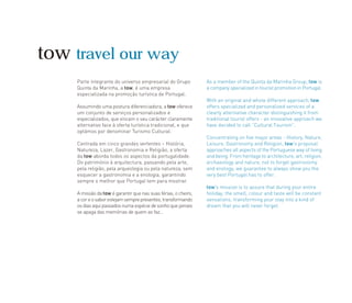 Parte integrante do universo empresarial do Grupo
Quinta da Marinha, a tow, é uma empresa
especializada na promoção turística de Portugal.
Assumindo uma postura diferenciadora, a tow oferece
um conjunto de serviços personalizados e
especializados, que vincam o seu carácter claramente
alternativo face à oferta turística tradicional, e que
optámos por denominar Turismo Cultural.
Centrada em cinco grandes vertentes – História,
Natureza, Lazer, Gastronomia e Religião, a oferta
da tow aborda todos os aspectos da portugalidade.
Do património à arquitectura, passando pela arte,
pela religião, pela arqueologia ou pela natureza, sem
esquecer a gastronomia e a enologia, garantindo
sempre o melhor que Portugal tem para mostrar.
A missão da tow é garantir que nas suas férias, o cheiro,
acoreosaborestejamsemprepresentes,transformando
osdiasaquipassadosnumaespéciedesonhoquejamais
se apaga das memórias de quem as faz…
As a member of the Quinta da Marinha Group, tow is
a company specialized in tourist promotion in Portugal.
With an original and whole different approach, tow
offers specialized and personalized services of a
clearly alternative character distinguishing it from
traditional tourist offers - an innovative approach we
have decided to call “Cultural Tourism”.
Concentrating on five major areas - History, Nature,
Leisure, Gastronomy and Religion, tow's proposal
approaches all aspects of the Portuguese way of living
and being. From heritage to architecture, art, religion,
archaeology and nature, not to forget gastronomy
and enology, we guarantee to always show you the
very best Portugal has to offer.
tow's mission is to assure that during your entire
holiday, the smell, colour and taste will be constant
sensations, transforming your stay into a kind of
dream that you will never forget.
tow travel our way
 
