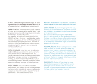 A oferta da tow está organizada em 3 tipos de rotas,
diferenciadas entre si pela área temática, pela duração
e/ou pela cobertura geográfica que proporcionam.
GRANDES ROTAS: rotas com uma duração superior
a 5 dias, permitem explorar Portugal de Norte a Sul,
proporcionando uma visão integrada e completa da
temática que lhe está subjacente.
Por exemplo, ao explorar a GRANDE ROTA DOS
VINHOS vai ficar a conhecer a totalidade das regiões
vinícolas portuguesas, de Trás-os-Montes ao Alentejo,
descobrindo os principais produtores, provando os
melhores vinhos, sempre com um enquadramento
excepcional que lhe assegura uma perspectiva
completa de Portugal.
ROTAS REGIONAIS: rotas com uma duração entre
os 2 e os 3 dias, que, ao estarem centradas numa
área geográfica mais reduzida permitem um
conhecimento profundo de uma determinada região.
Poderá, por exemplo, conhecer os Castelos do
Alentejo, os Mosteiros do centro de Portugal, ou a
fauna e flora do Parque Nacional da Peneda - Gerês,
as vinhas do Douro, as praias da Costa Vicentina...
ROTAS DIÁRIAS: rotas com a duração de 1 dia,
direccionados para quem já está em Portugal, e deseja
conhecer melhor o local onde se encontra. Descubra
os aspectos mais interessantes da gastronomia, do
património, e dos usos e costumes locais.
Tow offers three different kind of routes, each with a
distintic theme, duration and/or geographical location.
LARGE ROUTES: Routes lasting longer than 5 days,
allowing you to explore Portugal from North to South
and giving you a complete and comprehensive overview
of its specific theme.
For example, when exploring the GREAT WINE
ROUTES, you will know all wine-growing regions of
Portugal, from Trás-os-Montes to Alentejo, discovering
the main producers and tasting the best wines, always
in an exceptional environment to give you a complete
perspective of Portugal.
REGIONAL ROUTES: Routes lasting between 2 and 3
days, focussing on smaller geographic areas and
allowing you to acquire a profound knowledge of a
certain region. For example, you may get to know the
Castles of Alentejo, the Monasteries of the Centre of
Portugal, or the fauna and flora of the National Park
of Peneda - Gerês, the vineyards of the Douro and the
beaches of the Vicentina Coast…
DAILY ROUTES: Routes of 1 day, ideal for those
travellers already staying in Portugal who wish to
better get to know the place they are staying at.
Discover the most interesting aspects of gastronomy,
heritage and the local uses and customs.
 