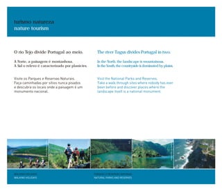 O rio Tejo divide Portugal ao meio.
A Norte, a paisagem é montanhosa.
A Sul o relevo é caracterizado por planícies.
Visite os Parques e Reservas Naturais.
Faça caminhadas por sítios nunca pisados
e descubra os locais onde a paisagem é um
monumento nacional.
turismo natureza
nature tourism
PARQUES E RESERVAS NATURAIS
NATURAL PARKS AND RESERVES
WALKING HOLIDAYS
WALKING HOLIDAYS
The river Tagus divides Portugal in two.
In the North, the landscape is mountainous.
In the South, the countryside is dominated by plains.
Visit the National Parks and Reserves.
Take a walk through sites where nobody has ever
been before and discover places where the
landscape itself is a national monument.
PAULOMAGALHÃES
PAULOMAGALHÃES
A.A.
SEBASTIÃODAFONSECA
JOSÉMANUEL
 