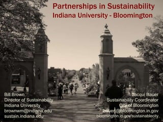 Partnerships in Sustainability
                         Indiana University - Bloomington




Bill Brown                                              Jacqui Bauer
Director of Sustainability                 Sustainability Coordinator
Indiana University                               City of Bloomington
brownwm@indiana.edu                       bauerj@bloomington.in.gov
sustain.indiana.edu                    bloomington.in.gov/sustainablecity
 