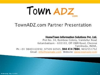 HomeTown Information Solutions Pvt. Ltd.
Plot No. 34, Rainbow Colony, Vandallur Road
Kelambakkam – 603103, Off OMR Road, Chennai
Tamilnadu, INDIA,
Ph:+91 98403 63992, 97509 60565, 944 414 7884, 9652551752
Email: info@townadz.com Website: www.townadz.com
Wednesday, May 14, 2014
1
 