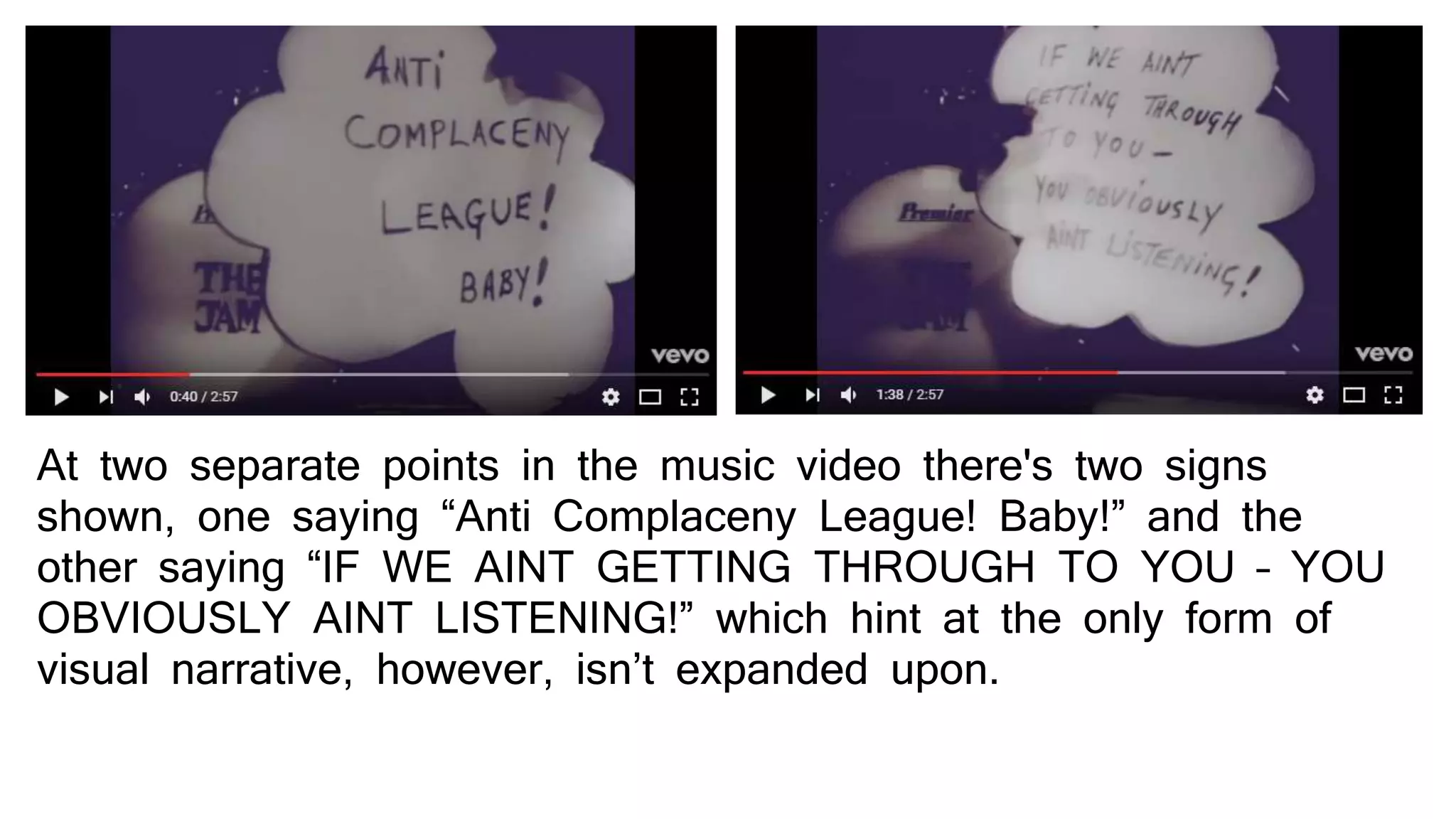 At two separate points in the music video there's two signs
shown, one saying “Anti Complaceny League! Baby!” and the
other saying “IF WE AINT GETTING THROUGH TO YOU – YOU
OBVIOUSLY AINT LISTENING!” which hint at the only form of
visual narrative, however, isn’t expanded upon.
 