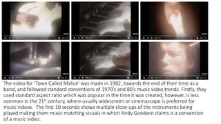 The video for ‘Town Called Malice’ was made in 1982, towards the end of their time as a
band, and followed standard conventions of 1970’s and 80’s music video trends. Firstly, they
used standard aspect ratio which was popular in the time it was created, however, is less
common in the 21st century, where usually widescreen or cinemascope is preferred for
music videos. The first 10 seconds shows multiple close-ups of the instruments being
played making them music matching visuals in which Andy Goodwin claims is a convention
of a music video.
 