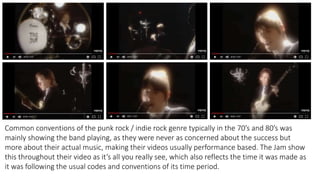 Common conventions of the punk rock / indie rock genre typically in the 70’s and 80’s was
mainly showing the band playing, as they were never as concerned about the success but
more about their actual music, making their videos usually performance based. The Jam show
this throughout their video as it’s all you really see, which also reflects the time it was made as
it was following the usual codes and conventions of its time period.
 
