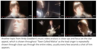 Another topic from Andy Goodwin’s music video analysis is close-ups and focus on the star
appeal, which is shown throughout ‘Town Called Malice’ as the lead singer is repeatedly
shown through close-ups through the entire video, usually every few seconds a shot of him
appears.
 