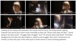 Looking at the relationship between the visuals and the lyrics, the song sounds upbeat,
however the actual lyrics seem more miserable as they say “those rosey days are few”, “stand
dying in the dairy yard”, “struggle after struggle” and “I’m almost stone cold dead”. The black
background connotes the idea of gloom, sadness and struggle. Also, their movements are
limited, as they only stay in the same spot it shows almost a sense of being apathetic.
 