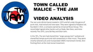 TOWN CALLED
MALICE – THE JAM
VIDEO ANALYSIS
The Jam and a British band created in 1972 and fall under the genre of
punk rock, mod revival and new wave. They were signed to Polydore Ltd,
founded in 1913, a company owned by Universal Music Group. This
record label signed other bands such as Slade, Bee Gees, and more
recently The 1975, Lana Del Rey and Elton John.
In the 70’s, The Jam had shared their “angry young men” outlook and
shared fast tempo punk and rock conventions in their music. They wore
smartly tailored suits and incorporated 1960’s mainstream trends, fore-
fronting them at the mod revival movement.
 