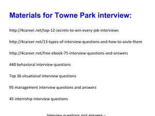 Materials for Towne Park interview:
http://4career.net/top-12-secrets-to-win-every-job-interviews
http://4career.net/13-types-of-interview-questions-and-how-to-sovle-them
http://4career.net/free-ebook-75-interview-questions-and-answers
440 behavioral interview questions
Top 36 situational interview questions
95 management interview questions and answers
45 internship interview questions
 