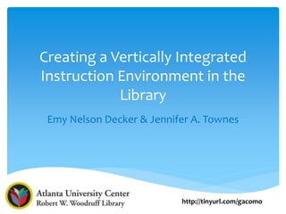 Creating a Vertically Integrated
Instruction Environment in the
Library
Emy Nelson Decker & Jennifer A. Townes
http://tinyurl.com/gacomo
 