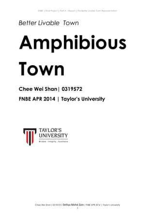 ENBE | Final Project | Part A – Report | The Better Livable Town Representation
Better Livable Town
Amphibious
Town
Chee Wei Shan| 0319572
FNBE APR 2014 | Taylor’s University
Chee Wei Shan| 0319572| Delliya Mohd Zain| FNBE APR 2014 | Taylor’s University
1
 