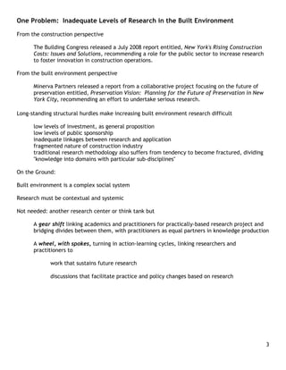 One Problem: Inadequate Levels of Research in the Built Environment

From the construction perspective

      The Building Congress released a July 2008 report entitled, New York's Rising Construction
      Costs: Issues and Solutions, recommending a role for the public sector to increase research
      to foster innovation in construction operations.

From the built environment perspective

      Minerva Partners released a report from a collaborative project focusing on the future of
      preservation entitled, Preservation Vision: Planning for the Future of Preservation in New
      York City, recommending an effort to undertake serious research.

Long-standing structural hurdles make increasing built environment research difficult

      low levels of investment, as general proposition
      low levels of public sponsorship
      inadequate linkages between research and application
      fragmented nature of construction industry
      traditional research methodology also suffers from tendency to become fractured, dividing
      "knowledge into domains with particular sub-disciplines"

On the Ground:

Built environment is a complex social system

Research must be contextual and systemic

Not needed: another research center or think tank but

      A gear shift linking academics and practitioners for practically-based research project and
      bridging divides between them, with practitioners as equal partners in knowledge production

      A wheel, with spokes, turning in action-learning cycles, linking researchers and
      practitioners to

             work that sustains future research

             discussions that facilitate practice and policy changes based on research




                                                                                                    3
 