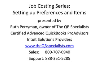 Job Costing Series:Setting up Preferences and Items  presented by Ruth Perryman, owner of The QB Specialists Certified Advanced QuickBooks ProAdvisors Intuit Solutions Provider www.theQBspecialists.com Sales:   800-707-0940  ▪  Support:   888-351-5285 