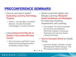 Preconference seminarsHow do we know it works? Evaluating Learning Technology Projects.Clare C. van den Blink, Assistant Director, Cornell Information Technologies, Cornell UniversityUsing Assessment Results to Design a Successful Blended CourseRon Carriveau and Philip Turner, Assessment and Measurement, University of North TexasSeven Levers for Higher and Deeper Learning: Research-based Guidelines and Strategies for Improving Teaching, Assessment, and Learning Tom Angelo, Pro Vice-Chancellor (Curriculum and Academic Planning), Director, Curriculum, Teaching and Learning Centre, Latrobe UniversityHow to Succeed Online by Really Trying. Lawrence Ragan, Director, Faculty Development, World Campus, The Pennsylvania State University