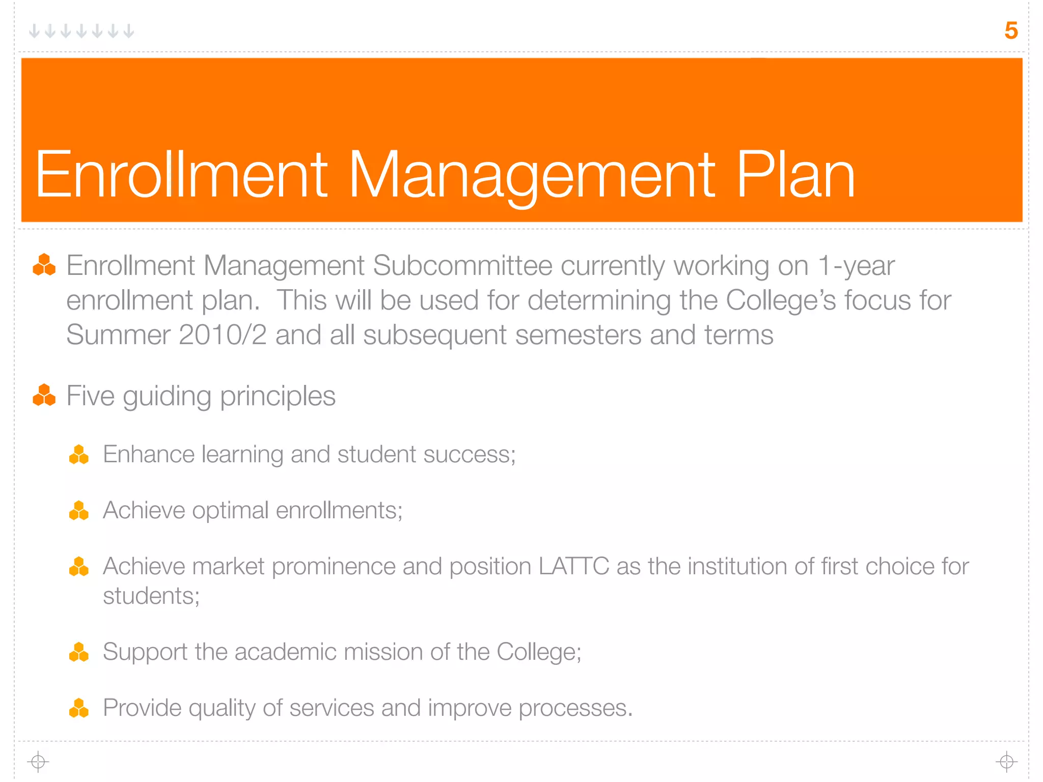5




Enrollment Management Plan
 Enrollment Management Subcommittee currently working on 1-year
 enrollment plan. This will be used for determining the College’s focus for
 Summer 2010/2 and all subsequent semesters and terms

 Five guiding principles

    Enhance learning and student success;

    Achieve optimal enrollments;

    Achieve market prominence and position LATTC as the institution of ﬁrst choice for
    students;

    Support the academic mission of the College;

    Provide quality of services and improve processes.
 