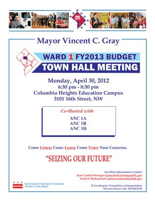 Mayor Vincent C. Gray

                 WARD 1 FY2013 BUDGET
                TOWN HALL MEETING
                      Monday, April 30, 2012
                 6:30 pm - 8:30 pm
        Columbia Heights Education Campus
               3101 16th Street, NW

                                  Co-Hosted with
                                         ANC 1A
                                         ANC 1B
                                         ANC 1D



   Come Listen; Come Learn; Come Voice Your Concerns.


                    “SEIZING OUR FUTURE”
                                                               For More Information Contact:
                                           Juan Camilo Barragan juancamilo.barragan@dc.gov
                                             Sedrick Muhammad sedrick.muhammad@dc.gov
Government of the District of Columbia
Vincent C. Gray, Mayor                               If You Require Translation or Interpretation
                                                               Services Please Call: 202.442.8150
 