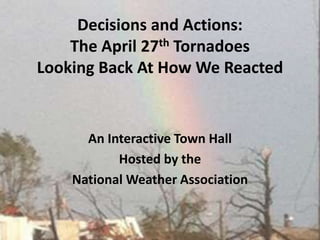 Decisions and Actions: The April 27th Tornadoes Looking Back At How We Reacted  An Interactive Town Hall Hosted by the  National Weather Association   