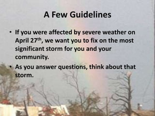 A Few Guidelines If you were affected by severe weather on April 27th, we want you to fix on the most significant storm for you and your community.  As you answer questions, think about that storm. 