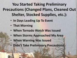 You Started Taking Preliminary Precautions (Changed Plans, Cleaned Out Shelter, Stocked Supplies, etc.):  In Days Leading Up To Event That Morning When Tornado Watch Was Issued When Storms Approached My AreaWhen Warning Was Issued Didn’t Take Preliminary Precautions