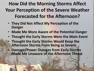 How Did the Morning Storms Affect Your Perception of the Severe Weather Forecasted for the Afternoon?They Did Not Affect My Perception of the DangerMade Me More Aware of the Potential DangerThought the Early Storms Were the Main EventThought the Early Storms Would Keep the Afternoon Storms From Being as Severe Damage/Power Outages from Early Storms Made Me Unaware of the Afternoon Threat