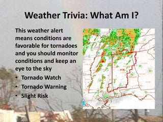 Weather Trivia: What Am I?This weather alert means conditions are favorable for tornadoes and you should monitor conditions and keep an eye to the skyTornado WatchTornado WarningSlight Risk 