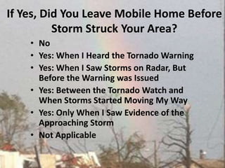 If Yes, Did You Leave Mobile Home Before Storm Struck Your Area?  NoYes: When I Heard the Tornado WarningYes: When I Saw Storms on Radar, But Before the Warning was IssuedYes: Between the Tornado Watch and When Storms Started Moving My WayYes: Only When I Saw Evidence of the Approaching Storm Not Applicable 