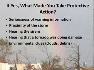 If Yes, What Made You Take Protective Action?Seriousness of warning informationProximity of the storm Hearing the sirensHearing that a tornado was doing damageEnvironmental clues (clouds, debris)