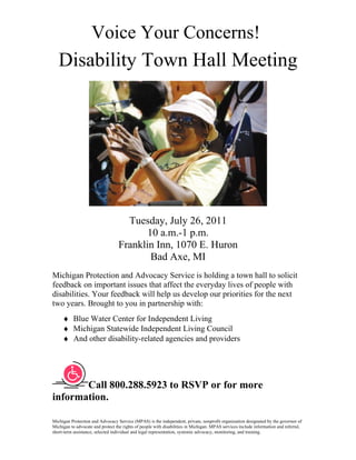 Voice Your Concerns!
   Disability Town Hall Meeting




                                    Tuesday, July 26, 2011
                                         10 a.m.-1 p.m.
                                  Franklin Inn, 1070 E. Huron
                                          Bad Axe, MI
Michigan Protection and Advocacy Service is holding a town hall to solicit
feedback on important issues that affect the everyday lives of people with
disabilities. Your feedback will help us develop our priorities for the next
two years. Brought to you in partnership with:
     ♦ Blue Water Center for Independent Living
     ♦ Michigan Statewide Independent Living Council
     ♦ And other disability-related agencies and providers




       Call 800.288.5923 to RSVP or for more
information.

Michigan Protection and Advocacy Service (MPAS) is the independent, private, nonprofit organization designated by the governor of
Michigan to advocate and protect the rights of people with disabilities in Michigan. MPAS services include information and referral,
short-term assistance, selected individual and legal representation, systemic advocacy, monitoring, and training.
 
