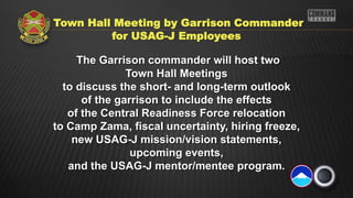 Town Hall Meeting by Garrison Commander
         for USAG-J Employees

     The Garrison commander will host two
               Town Hall Meetings
  to discuss the short- and long-term outlook
      of the garrison to include the effects
   of the Central Readiness Force relocation
to Camp Zama, fiscal uncertainty, hiring freeze,
    new USAG-J mission/vision statements,
                upcoming events,
   and the USAG-J mentor/mentee program.
 