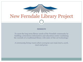 MISSION To meet the long term library needs of the Ferndale community by building a downtown information and education center combining the warmth of a traditional library with state-of-the-art technology:  A community living-room where everyone can read, learn, work, meet and grow. New Ferndale Library Project 