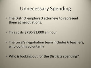 Unnecessary Spending
• The District employs 3 attorneys to represent
them at negotiations.
• This costs $750-$1,000 an hour
• The Local’s negotiation team includes 6 teachers,
who do this voluntarily
• Who is looking out for the Districts spending?
 