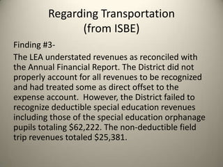 Regarding Transportation
(from ISBE)
Finding #3-
The LEA understated revenues as reconciled with
the Annual Financial Report. The District did not
properly account for all revenues to be recognized
and had treated some as direct offset to the
expense account. However, the District failed to
recognize deductible special education revenues
including those of the special education orphanage
pupils totaling $62,222. The non-deductible field
trip revenues totaled $25,381.
 