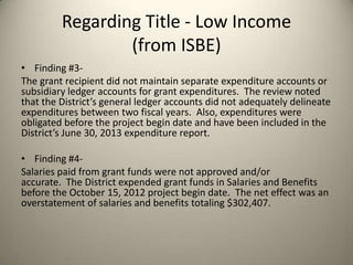 Regarding Title - Low Income
(from ISBE)
• Finding #3-
The grant recipient did not maintain separate expenditure accounts or
subsidiary ledger accounts for grant expenditures. The review noted
that the District’s general ledger accounts did not adequately delineate
expenditures between two fiscal years. Also, expenditures were
obligated before the project begin date and have been included in the
District’s June 30, 2013 expenditure report.
• Finding #4-
Salaries paid from grant funds were not approved and/or
accurate. The District expended grant funds in Salaries and Benefits
before the October 15, 2012 project begin date. The net effect was an
overstatement of salaries and benefits totaling $302,407.
 