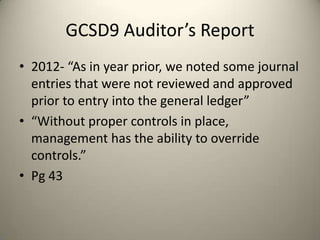 GCSD9 Auditor’s Report
• 2012- “As in year prior, we noted some journal
entries that were not reviewed and approved
prior to entry into the general ledger”
• “Without proper controls in place,
management has the ability to override
controls.”
• Pg 43
 