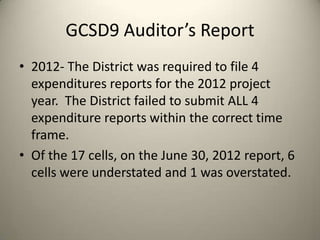 GCSD9 Auditor’s Report
• 2012- The District was required to file 4
expenditures reports for the 2012 project
year. The District failed to submit ALL 4
expenditure reports within the correct time
frame.
• Of the 17 cells, on the June 30, 2012 report, 6
cells were understated and 1 was overstated.
 