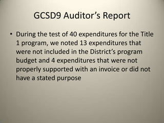 GCSD9 Auditor’s Report
• During the test of 40 expenditures for the Title
1 program, we noted 13 expenditures that
were not included in the District’s program
budget and 4 expenditures that were not
properly supported with an invoice or did not
have a stated purpose
 