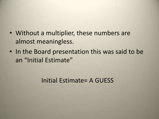 • Without a multiplier, these numbers are
almost meaningless.
• In the Board presentation this was said to be
an “Initial Estimate”
Initial Estimate= A GUESS
 