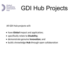 GDI Hub Projects
All GDI Hub projects will:
 have Global impact and application;
 specifically relate to Disability;
 demonstrate genuine Innovation; and
 build a knowledge Hub through open collaboration
 
