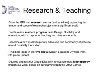 Research & Teaching
•Grow the GDI Hub research centre (and satellites) expanding the
number and scope of research projects to a significant scale
•Create a new masters programme in Design, Disability and
Innovation, with exceptional teaching and diverse students
•Generate a new multidisciplinary discourse and community of practice
around Disability Innovation
• Trial bold ideas in the 'live lab' at Queen Elizabeth Olympic Park,
with global impact
•Develop and test our Global Disability Innovation meta Methodology
through our work, based on our learning from the 2012 Games
 